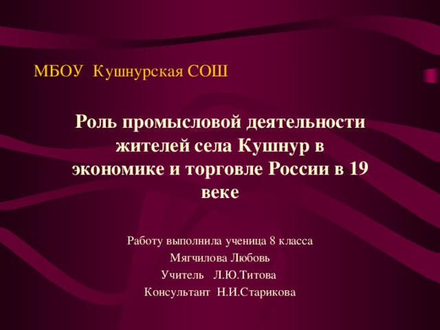 МБОУ Кушнурская СОШ Роль промысловой деятельности жителей села Кушнур в экономике и торговле России в 19 веке Работу выполнила ученица 8 класса Мягчилова Любовь Учитель Л.Ю.Титова Консультант Н.И.Старикова