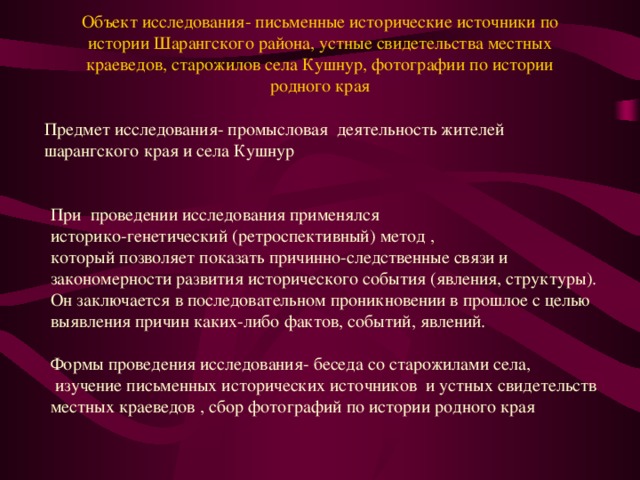 Объект исследования- письменные исторические источники по истории Шарангского района, устные свидетельства местных краеведов, старожилов села Кушнур, фотографии по истории родного края     Предмет исследования- промысловая деятельность жителей шарангского края и села Кушнур При проведении исследования применялся историко-генетический (ретроспективный) метод , который позволяет показать причинно-следственные связи и закономерности развития исторического события (явления, структуры). Он заключается в последовательном проникновении в прошлое с целью выявления причин каких-либо фактов, событий, явлений. Формы проведения исследования- беседа со старожилами села,  изучение письменных исторических источников и устных свидетельств местных краеведов , сбор фотографий по истории родного края