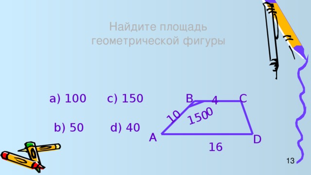 10 150 0 Найдите площадь  геометрической фигуры B C а) 100 c) 150 4 b) 50 d) 40 A D 16 13