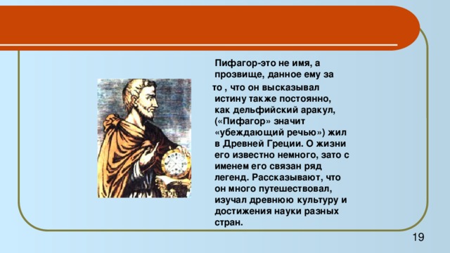 Пифагор-это не имя, а прозвище, данное ему за  то , что он высказывал истину также постоянно, как дельфийский аракул, («Пифагор» значит «убеждающий речью») жил в Древней Греции. О жизни его известно немного, зато с именем его связан ряд легенд. Рассказывают, что он много путешествовал, изучал древнюю культуру и достижения науки разных стран.  19