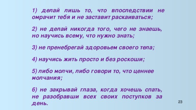 1) делай лишь то, что впоследствии не омрачит тебя и не заставит раскаиваться; 2) не делай никогда того, чего не знаешь, но научись всему, что нужно знать; 3) не пренебрегай здоровьем своего тела; 4) научись жить просто и без роскоши; 5) либо молчи, либо говори то, что ценнее молчания; 6) не закрывай глаза, когда хочешь спать, не разобравши всех своих поступков за день. 23