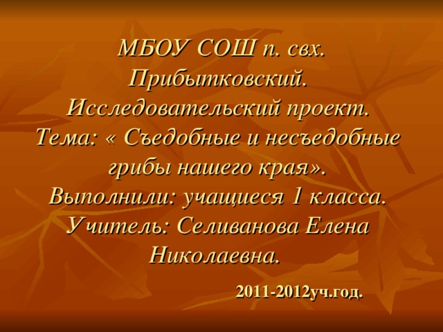 МБОУ СОШ п. свх. Прибытковский.  Исследовательский проект.  Тема: « Съедобные и несъедобные грибы нашего края».  Выполнили: учащиеся 1 класса.  Учитель: Селиванова Елена Николаевна.    2011-2012уч.год.