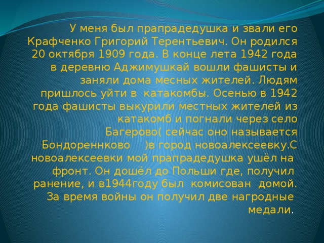 У меня был прапрадедушка и звали его Крафченко Григорий Терентьевич. Он родился 20 октября 1909 года. В конце лета 1942 года в деревню Аджимушкай вошли фашисты и заняли дома месных жителей. Людям пришлось уйти в катакомбы. Осенью в 1942 года фашисты выкурили местных жителей из катакомб и погнали через село Багерово( сейчас оно называется Бондореннково )в город новоалексеевку.С новоалексеевки мой прапрадедушка ушёл на фронт. Он дошёл до Польши где, получил ранение, и в1944году был комисован домой. За время войны он получил две нагродные медали .