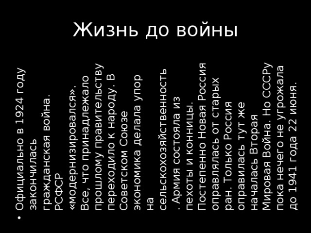 Официально в 1924 году закончилась гражданская война. РСФСР «модернизировался». Все, что принадлежало прошлому правительству переходило к народу. В Советском Союзе экономика делала упор на сельскохозяйственность . Армия состояла из пехоты и конницы. Постепенно Новая Россия оправлялась от старых ран. Только Россия оправилась тут же началась Вторая Мировая Война. Но СССРу пока нечего не угрожала до 1941 года 22 июня.