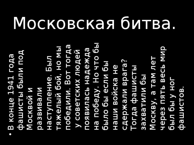 В конце 1941 года фашисты были под Москвой и развивали наступление. Был тяжелый бой, но мы победили. Вот тогда у советских людей появилась надежда на победу. Но что бы было бы если бы наши войска не сдержали врага? Тогда фашисты захватили бы Москву, а там лет через пять весь мир был бы у ног фашистов.