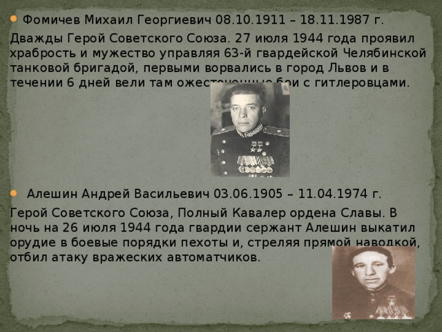 Фомичев Михаил Георгиевич 08.10.1911 – 18.11.1987 г. Дважды Герой Советского Союза. 27 июля 1944 года проявил храбрость и мужество управляя 63-й гвардейской Челябинской танковой бригадой, первыми ворвались в город Львов и в течении 6 дней вели там ожесточенные бои с гитлеровцами.  Алешин Андрей Васильевич 03.06.1905 – 11.04.1974 г.