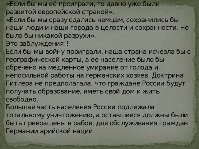 «Зачем вообще нужна была победа в этой войне?»  «Если бы мы её проиграли, то давно уже были развитой европейской страной».  «Если бы мы сразу сдались немцам, сохранились бы наши люди и наши города в целости и сохранности. Не было бы никакой разрухи».  Это заблуждения!!!  Если бы мы войну проиграли, наша страна исчезла бы с географической карты, а ее население было бы обречено на медленное умирание от голода и непосильной работы на германских хозяев. Доктрина Гитлера не предполагала, что граждане России будут получать образование, иметь свой дом и жить свободно.  Большая часть населения России подлежала тотальному уничтожению, а оставшиеся должны были быть превращены в рабов, для обслуживания граждан Германии арийской нации.