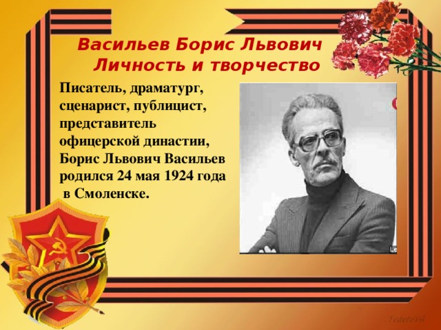 Васильев Борис Львович  Личность и творчество Писатель, драматург, сценарист, публицист, представитель офицерской династии, Борис Львович Васильев родился 24 мая 1924 года  в Смоленске.