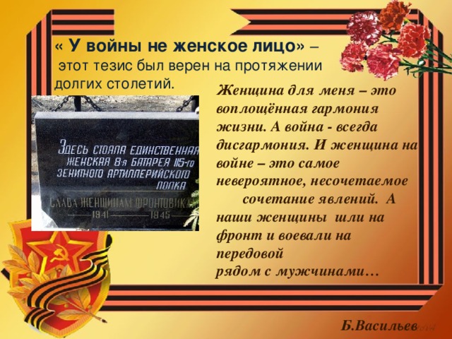 « У войны не женское лицо» –  этот тезис был верен на протяжении долгих столетий. Женщина для меня – это воплощённая гармония жизни. А война - всегда дисгармония. И женщина на войне – это самое невероятное, несочетаемое сочетание явлений. А наши женщины шли на фронт и воевали на передовой рядом с мужчинами…  Б.Васильев