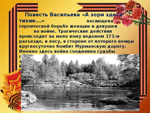 Повесть Васильева «А зори здесь тихие...» посвящена героической борьбе женщин и девушек на войне. Трагические действия происходят на мало кому ведомом 171-м разъезде, в лесу, в стороне от которого немцы круглосуточно бомбят Мурманскую дорогу. Именно здесь война соединила судьбы старшины Федота Васкова и пяти девушек-зенитчиц : Риты Осяниной, Жени Камельковой, Сони Гурвич, Лизы Бричкиной и Гали Четвертак.