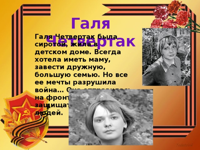 Галя Четвертак Галя Четвертак была сиротой, жила в детском доме. Всегда хотела иметь маму, завести дружную, большую семью. Но все ее мечты разрушила война… Она отправилась на фронт, чтобы защищать жизни людей.