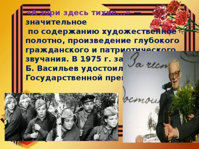 «А зори здесь тихие...» — значительное  по содержанию художественное полотно, произведение глубокого гражданского и патриотического звучания. В 1975 г. за эту повесть Б. Васильев удостоился Государственной премии СССР.