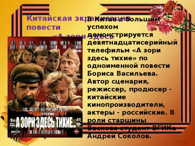 Китайская экранизация повести  «А зори здесь тихие...» В Китае с большим успехом демонстрируется девятнадцатисерийный телефильм «А зори здесь тихие» по одноименной повести Бориса Васильева. Автор сценария, режиссер, продюсер - китайские кинопроизводители, актеры - российские. В роли старшины Васкова студент ВГИКа Андрей Соколов.