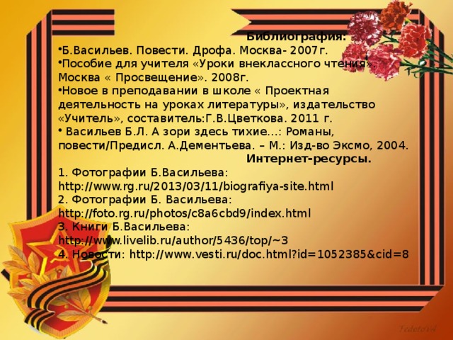 Библиография: Б.Васильев. Повести. Дрофа. Москва- 2007г. Пособие для учителя «Уроки внеклассного чтения». Москва « Просвещение». 2008г. Новое в преподавании в школе « Проектная деятельность на уроках литературы», издательство «Учитель», составитель:Г.В.Цветкова. 2011 г.  Васильев Б.Л. А зори здесь тихие…: Романы, повести/Предисл. А.Дементьева. – М.: Изд-во Эксмо, 2004.  Интернет-ресурсы. 1. Фотографии Б.Васильева: http://www.rg.ru/2013/03/11/biografiya-site.html 2. Фотографии Б. Васильева: http://foto.rg.ru/photos/c8a6cbd9/index.html 3. Книги Б.Васильева: http://www.livelib.ru/author/5436/top/~3 4. Новости: http://www.vesti.ru/doc.html?id=1052385&cid=8