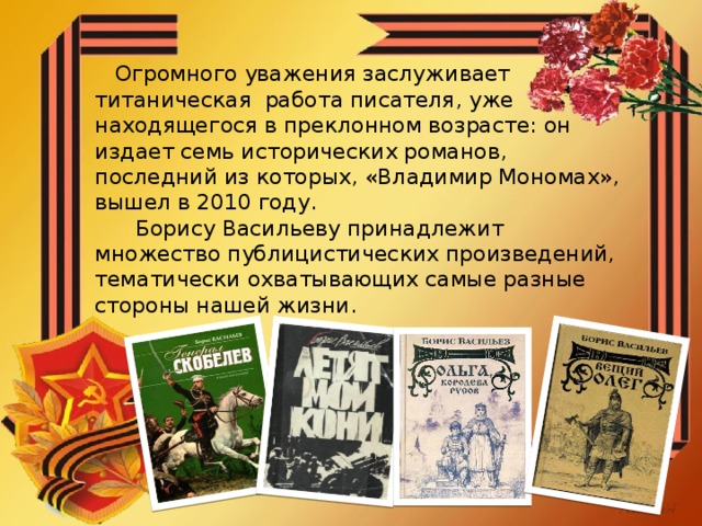 Огромного уважения заслуживает титаническая работа писателя, уже находящегося в преклонном возрасте: он издает семь исторических романов, последний из которых, «Владимир Мономах», вышел в 2010 году.  Борису Васильеву принадлежит множество публицистических произведений, тематически охватывающих самые разные стороны нашей жизни.