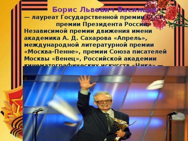 Борис Львович Васильев — лауреат Государственной премии СССР, премии Президента России, Независимой премии движения имени академика А. Д. Сахарова «Апрель», международной литературной премии «Москва-Пенне», премии Союза писателей Москвы «Венец», Российской академии кинематографических искусств «Ника» — «За Честь и Достоинство».