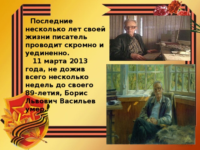 Последние несколько лет своей жизни писатель проводит скромно и уединенно.  11 марта 2013 года, не дожив всего несколько недель до своего 89-летия, Борис Львович Васильев умер.