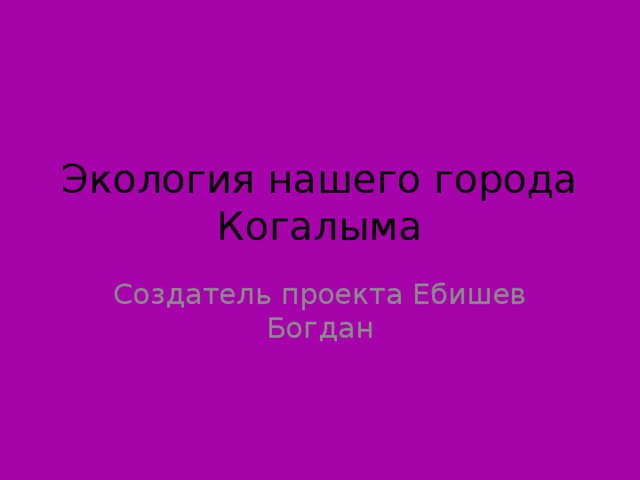 Экология нашего города Когалыма Создатель проекта Ебишев Богдан