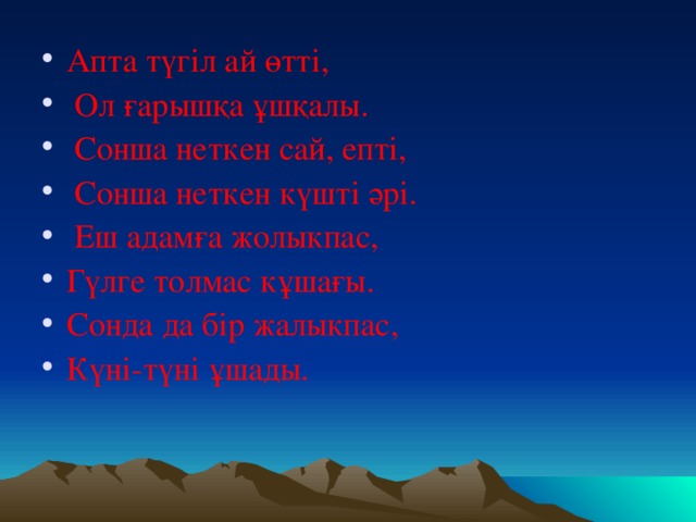 Апта түгіл ай өтті,  Ол ғарышқа ұшқалы.  Сонша неткен сай, епті,  Сонша неткен күшті әрі.  Еш адамға жолыкпас, Гүлге толмас кұшағы. Сонда да бір жалыкпас, Күні-түні ұшады.