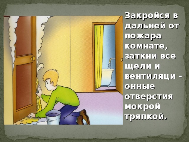 Закройся в дальней от пожара комнате, заткни все щели и вентиляци - онные отверстия мокрой тряпкой.