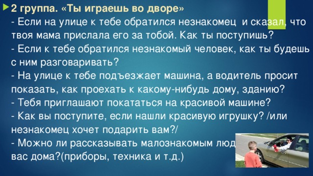 2 группа. «Ты играешь во дворе»  - Если на улице к тебе обратился незнакомец  и сказал, что твоя мама прислала его за тобой. Как ты поступишь?  - Если к тебе обратился незнакомый человек, как ты будешь с ним разговаривать?  - На улице к тебе подъезжает машина, а водитель просит показать, как проехать к какому-нибудь дому, зданию?  - Тебя приглашают покататься на красивой машине?  - Как вы поступите, если нашли красивую игрушку? /или незнакомец хочет подарить вам?/  - Можно ли рассказывать малознакомым людям, что есть у вас дома?(приборы, техника и т.д.)