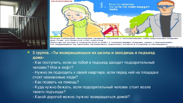 3 группа. «Ты возвращаешься из школы и заходишь в подъезд дома»  - Как поступить, если за тобой в подъезд заходит подозрительный человек? Или в лифт?   - Нужно ли подходить к своей квартире, если перед ней на площадке стоят незнакомые люди?  - Как позвать на помощь?  - Куда нужно бежать, если подозрительный человек стоит возле твоего подъезда?   - Какой дорогой можно /нужно/ возвращаться домой?