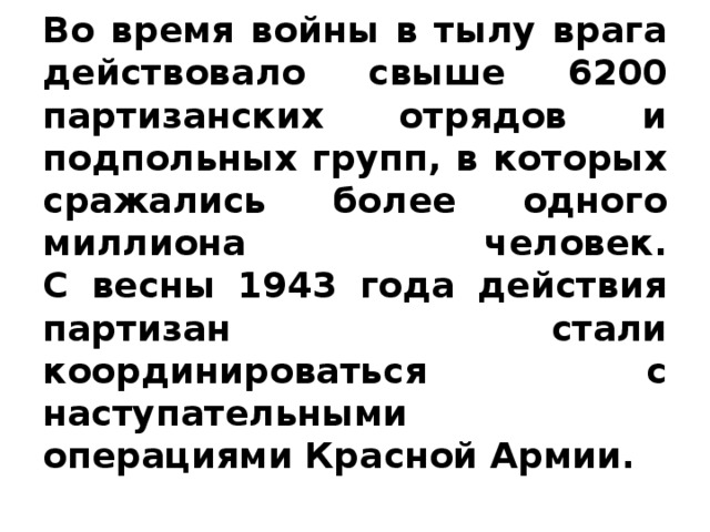 Во время войны в тылу врага действовало свыше 6200 партизанских отрядов и подпольных групп, в которых сражались более одного миллиона человек.  С весны 1943 года действия партизан стали координироваться с наступательными операциями Красной Армии.