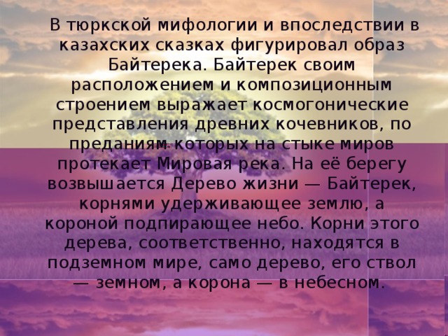 В тюркской мифологии и впоследствии в казахских сказках фигурировал образ Байтерека. Байтерек своим расположением и композиционным строением выражает космогонические представления древних кочевников, по преданиям которых на стыке миров протекает Мировая река. На её берегу возвышается Дерево жизни — Байтерек, корнями удерживающее землю, а короной подпирающее небо. Корни этого дерева, соответственно, находятся в подземном мире, само дерево, его ствол — земном, а корона — в небесном.