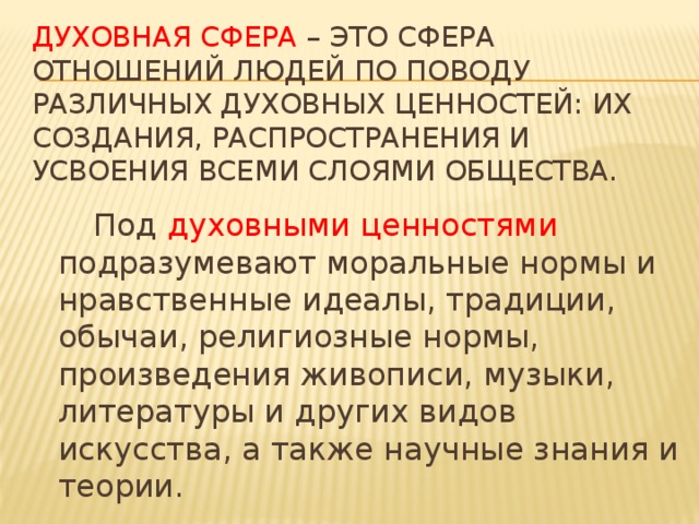 Духовная сфера – это сфера отношений людей по поводу различных духовных ценностей: их создания, распространения и усвоения всеми слоями общества.   Под духовными ценностями подразумевают моральные нормы и нравственные идеалы, традиции, обычаи, религиозные нормы, произведения живописи, музыки, литературы и других видов искусства, а также научные знания и теории.