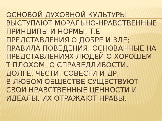 Основой духовной культуры выступают морально-нравственные принципы и нормы, т.е представления о добре и зле; правила поведения, основанные на представлениях людей о хорошем т плохом, о справедливости, долге, чести, совести и др.  В любом обществе существуют свои нравственные ценности и идеалы. Их отражают нравы.