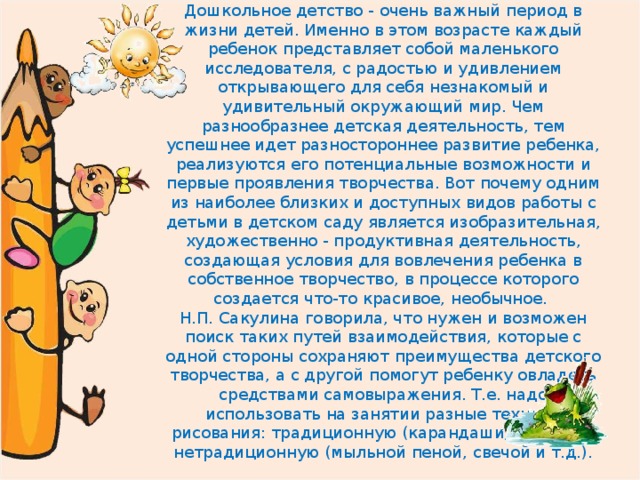 Дошкольное детство - очень важный период в жизни детей. Именно в этом возрасте каждый ребенок представляет собой маленького исследователя, с радостью и удивлением открывающего для себя незнакомый и удивительный окружающий мир. Чем разнообразнее детская деятельность, тем успешнее идет разностороннее развитие ребенка, реализуются его потенциальные возможности и первые проявления творчества. Вот почему одним из наиболее близких и доступных видов работы с детьми в детском саду является изобразительная, художественно - продуктивная деятельность, создающая условия для вовлечения ребенка в собственное творчество, в процессе которого создается что-то красивое, необычное.  Н.П. Сакулина говорила, что нужен и возможен поиск таких путей взаимодействия, которые с одной стороны сохраняют преимущества детского творчества, а с другой помогут ребенку овладеть средствами самовыражения. Т.е. надо использовать на занятии разные техники рисования: традиционную (карандаши, краски) и нетрадиционную (мыльной пеной, свечой и т.д.).