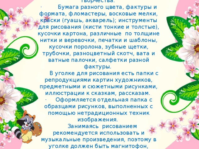 Учитывая значимость данного вида работы, организовать в группе художественную мастерскую, где есть все необходимое для самостоятельного творчества.  ·         Бумага разного цвета, фактуры и формата, фломастеры, восковые мелки, краски (гуашь, акварель); инструменты для рисования (кисти тонкие и толстые), кусочки картона, различные  по толщине нитки и веревочки, печатки и шаблоны, кусочки поролона, зубные щетки, трубочки, разноцветный скотч, вата и ватные палочки, салфетки разной фактуры.        В уголке для рисования есть папки с репродукциями картин художников, предметными и сюжетными рисунками, иллюстрации к сказкам, рассказам.  ·     Оформляется отдельная папка с образцами рисунков, выполненных с помощью нетрадиционных техник изображения.       Занимаясь рисованием рекомендуется использовать и музыкальные произведения, поэтому в уголке должен быть магнитофон, магнитофонные записи с музыкой.  Новый изобразительный материал вводится постепенно, по мере ознакомления с ним дошкольников в совместной деятельности.