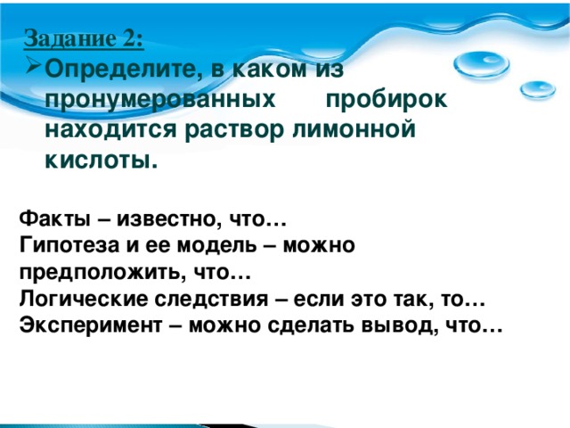 Задание 2:  Определите, в каком из пронумерованных пробирок находится раствор лимонной кислоты. Задание 2:  Определите, в каком из пронумерованных стаканов находится раствор лимонной кислоты. Факты – известно, что… Гипотеза и ее модель – можно предположить, что… Логические следствия – если это так, то… Эксперимент – можно сделать вывод, что…