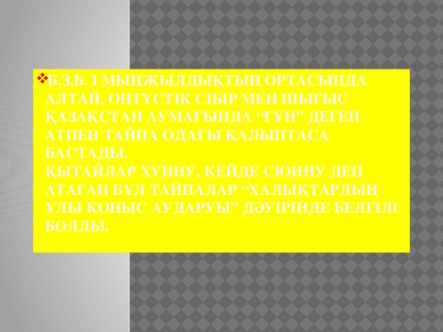 Б.з.б. І мыңжылдықтың ортасында Алтай, Оңтүстік Сібір мен Шығыс Қазақстан аумағында “Ғұн” деген атпен тайпа одағы қалыптаса бастады.  Қытайлар хунну, кейде сюнну деп атаған бұл тайпалар “халықтардың Ұлы қоныс аударуы” дәуірінде белгілі болды.