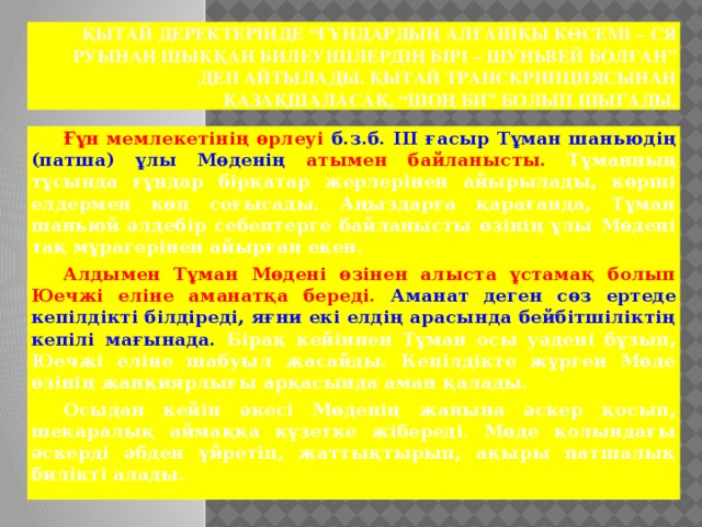 Қытай деректерінде “ғұндардың алғашқы көсемі – Ся руынан шыққан билеушілердің бірі – Шуньвей болған” деп айтылады. Қытай транскрипциясынан қазақшаласақ, “Шоң би” болып шығады.  Ғұн мемлекетінің өрлеуі б.з.б. ІІІ ғасыр Тұман шаньюдің (патша) ұлы Мөденің атымен байланысты. Тұманның тұсында ғұндар бірқатар жерлерінен айырылады, көрші елдермен көп соғысады. Аңыздарға қарағанда, Тұман шаньюй әлдебір себептерге байланысты өзінің ұлы Мөдені тақ мұрагерінен айырған екен.  Алдымен Тұман Мөдені өзінен алыста ұстамақ болып Юечжі еліне аманатқа береді. Аманат деген сөз ертеде кепілдікті білдіреді, яғни екі елдің арасында бейбітшіліктің кепілі мағынада. Бірақ кейіннен Тұман осы уәдені бұзып, Юечжі еліне шабуыл жасайды. Кепілдікте жүрген Мөде өзінің жанқиярлығы арқасында аман қалады.  Осыдан кейін әкесі Мөденің жанына әскер қосып, шекаралық аймаққа күзетке жібереді. Мөде қолындағы әскерді әбден үйретіп, жаттықтырып, ақыры патшалық билікті алады.