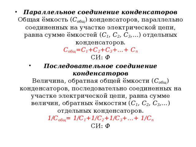 Параллельное соединение конденсаторов  Общая ёмкость ( C общ ) конденсаторов, параллельно соединенных на участке электрической цепи, равна сумме ёмкостей ( C 1 , C 2 , C 3 ,… ) отдельных конденсаторов.  C общ =C 1 +C 2 +C 3 +…+ C n  СИ:  Ф Последовательное соединение конденсаторов  Величина, обратная общей ёмкости ( C общ ) конденсаторов, последовательно соединенных на участке электрической цепи, равна сумме величин, обратных ёмкостям ( C 1 , C 2 , C 3 ,… ) отдельных конденсаторов.  1/C общ = 1/C 1 +1/C 2 +1/C 3 +…+ 1/C n  СИ:  Ф