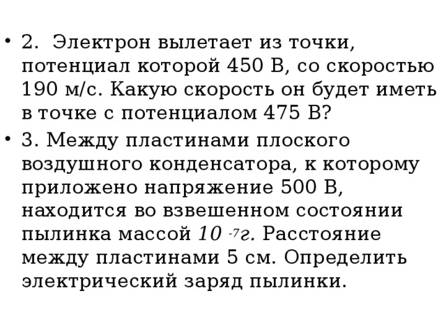 2. Электрон вылетает из точки, потенциал которой 450 В, со ско­ростью 190 м/с. Какую скорость он будет иметь в точке с по­тенциалом 475 В? 3. Между пластинами плоского воздушного конденсатора, к кото­рому приложено напряжение 500 В, находится во взвешенном состоянии пылинка массой 10 -7 г. Расстояние между пластина­ми 5 см. Определить электрический заряд пылинки.