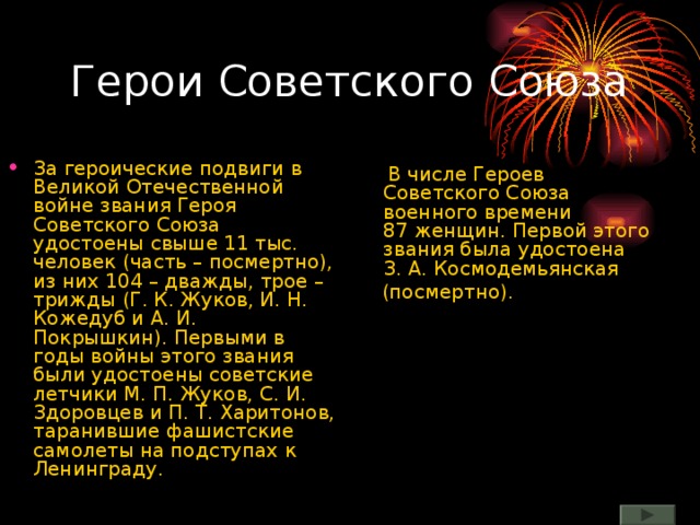 Герои Советского Союза За героические подвиги в Великой Отечественной войне звания Героя Советского Союза удостоены свыше 11 тыс. человек (часть – посмертно), из них 104 – дважды, трое – трижды (Г. К. Жуков, И. Н. Кожедуб и А. И. Покрышкин). Первыми в годы войны этого звания были удостоены советские летчики М. П. Жуков, С. И. Здоровцев и П. Т. Харитонов, таранившие фашистские самолеты на подступах к Ленинграду.  В числе Героев Советского Союза военного времени 87 женщин. Первой этого звания была удостоена З. А. Космодемьянская   (посмертно).