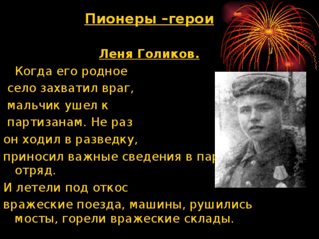 Пионеры –герои  Леня Голиков.  Когда его родное  село захватил враг,  мальчик ушел к  партизанам. Не раз он ходил в разведку, приносил важные сведения в партизанский отряд. И летели под откос вражеские поезда, машины, рушились мосты, горели вражеские склады.