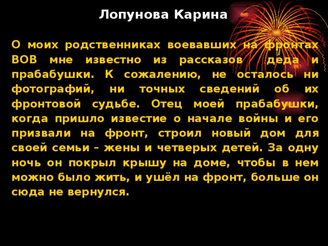 Лопунова Карина   О моих родственниках воевавших на фронтах ВОВ мне известно из рассказов деда и прабабушки. К сожалению, не осталось ни фотографий, ни точных сведений об их фронтовой судьбе. Отец моей прабабушки, когда пришло известие о начале войны и его призвали на фронт, строил новый дом для своей семьи – жены и четверых детей. За одну ночь он покрыл крышу на доме, чтобы в нем можно было жить, и ушёл на фронт, больше он сюда не вернулся.