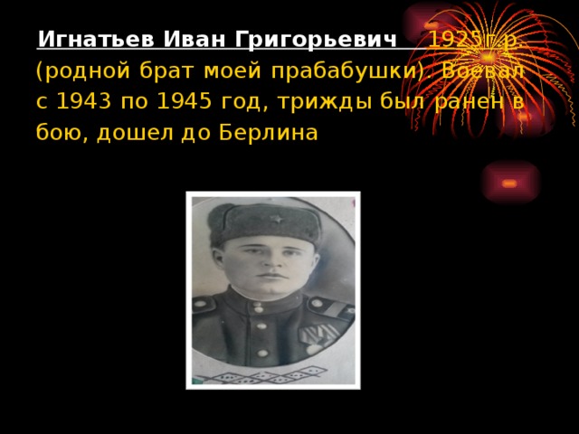 Игнатьев Иван Григорьевич  1925г.р . (родной брат моей прабабушки). Воевал с 1943 по 1945 год, трижды был ранен в бою, дошел до Берлина