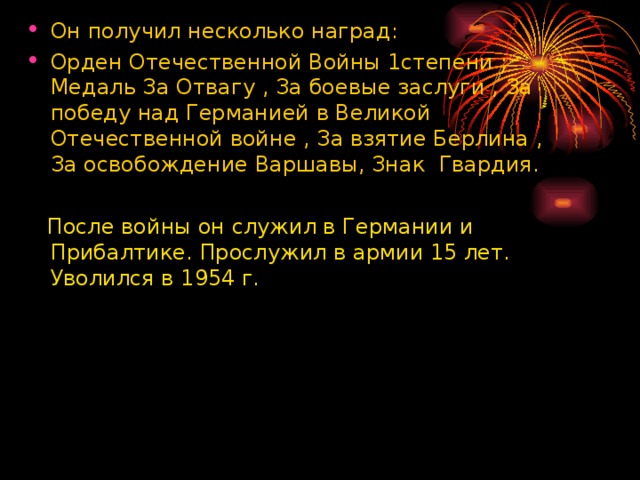 Он получил несколько наград :  Орден Отечественной Войны 1степени ; Медаль За Отвагу , За боевые заслуги , За победу над Германией в Великой Отечественной войне , За взятие Берлина , За освобождение Варшавы, Знак Гвардия.