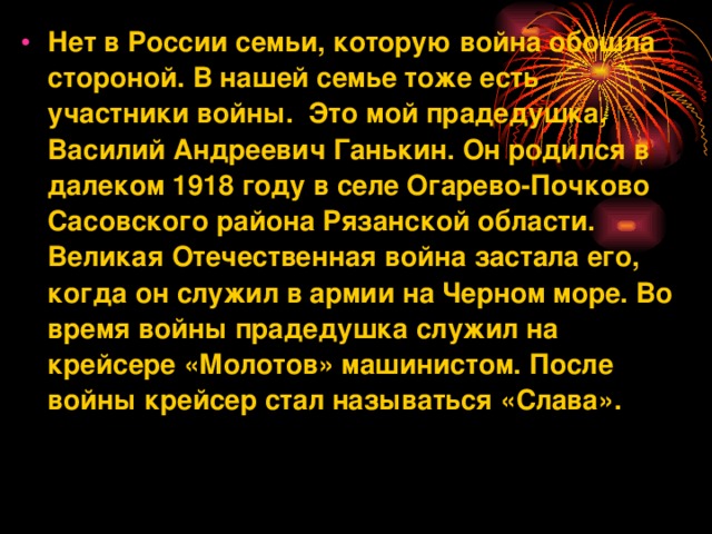 Нет в России семьи, которую война обошла стороной. В нашей семье тоже есть участники войны.  Это мой прадедушка, Василий Андреевич Ганькин. Он родился в далеком 1918 году в селе Огарево-Почково Сасовского района Рязанской области. Великая Отечественная война застала его, когда он служил в армии на Черном море. Во время войны прадедушка служил на крейсере «Молотов» машинистом. После войны крейсер стал называться «Слава».