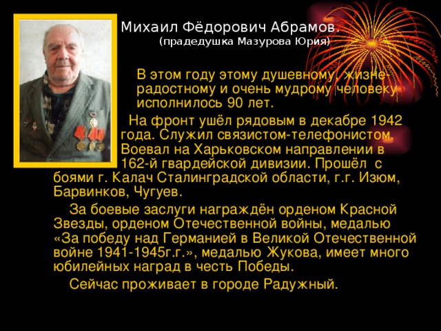 Михаил Фёдорович Абрамов.   (прадедушка Мазурова Юрия)   В этом году этому душевному, жизне-  радостному и очень мудрому человеку  исполнилось 90 лет.  На фронт ушёл рядовым в декабре 1942  года. Служил связистом-телефонистом.  Воевал на Харьковском направлении в  162-й гвардейской дивизии. Прошёл  с  боями г. Калач Сталинградской области, г.г. Изюм, Барвинков, Чугуев.  За боевые заслуги награждён орденом Красной Звезды, орденом Отечественной войны, медалью «За победу над Германией в Великой Отечественной войне 1941-1945г.г.», медалью Жукова, имеет много юбилейных наград в честь Победы.  Сейчас проживает в городе Радужный.