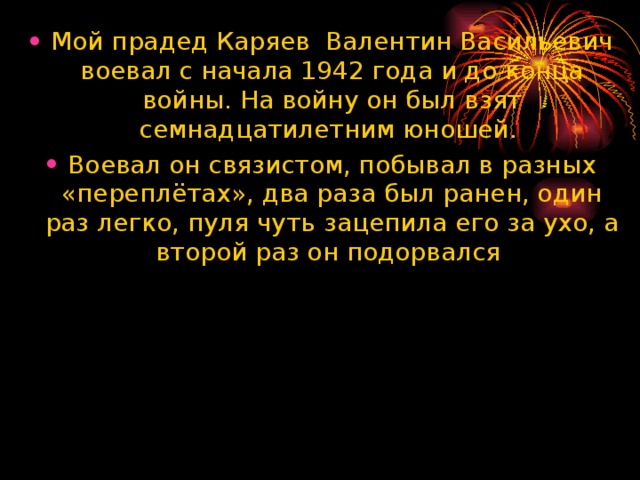 Мой прадед Каряев Валентин Васильевич воевал с начала 1942 года и до конца войны. На войну он был взят семнадцатилетним юношей. Воевал он связистом, побывал в разных «переплётах», два раза был ранен, один раз легко, пуля чуть зацепила его за ухо, а второй раз он подорвался