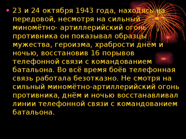 23 и 24 октября 1943 года, находясь на передовой, несмотря на сильный миномётно- артиллерийский огонь противника он показывал образцы мужества, героизма, храбрости днём и ночью, восстановив 16 порывов телефонной связи с командованием батальона. Во всё время боёв телефонная связь работала безотказно. Не смотря на сильный миномётно-артиллерийский огонь противника, днём и ночью восстанавливал линии телефонной связи с командованием батальона.