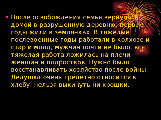 После освобождения семья вернулась домой в разрушенную деревню, первые годы жили в землянках. В тяжелые послевоенные годы работали в колхозе и стар и млад, мужчин почти не было, вся тяжелая работа ложилась на плечи женщин и подростков. Нужно было восстанавливать хозяйство после войны. Дедушка очень трепетно относится к хлебу: нельзя выкинуть ни крошки.