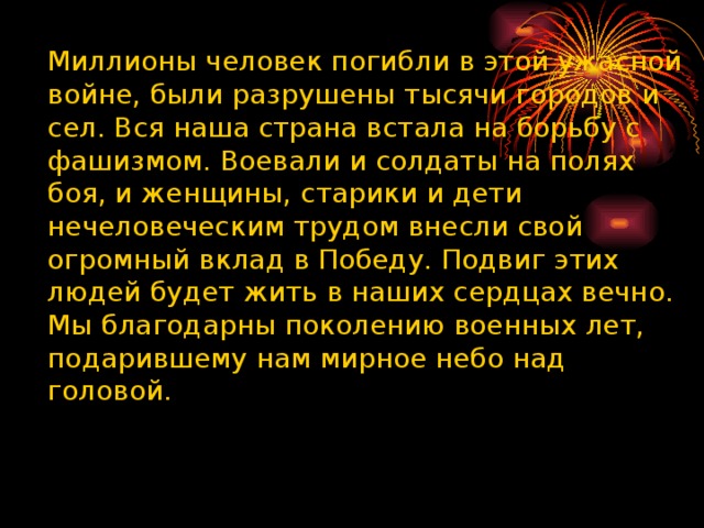    Миллионы человек погибли в этой ужасной войне, были разрушены тысячи городов и сел. Вся наша страна встала на борьбу с фашизмом. Воевали и солдаты на полях боя, и женщины, старики и дети нечеловеческим трудом внесли свой огромный вклад в Победу. Подвиг этих людей будет жить в наших сердцах вечно. Мы благодарны поколению военных лет, подарившему нам мирное небо над головой.  