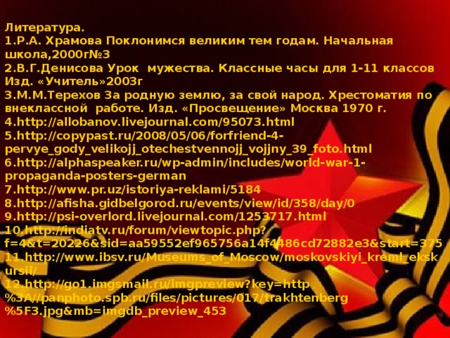 Литература. Р.А. Храмова Поклонимся великим тем годам. Начальная школа,2000г№3 В.Г.Денисова Урок мужества. Классные часы для 1-11 классов Изд. «Учитель»2003г М.М.Терехов За родную землю, за свой народ. Хрестоматия по внеклассной работе. Изд. «Просвещение» Москва 1970 г. http://allobanov.livejournal.com/95073.html http://copypast.ru/2008/05/06/forfriend-4-pervye_gody_velikojj_otechestvennojj_vojjny_39_foto.html http://alphaspeaker.ru/wp-admin/includes/world-war-1-propaganda-posters-german http://www.pr.uz/istoriya-reklami/5184 http://afisha.gidbelgorod.ru/events/view/id/358/day/0 http://psi-overlord.livejournal.com/1253717.html http://indiatv.ru/forum/viewtopic.php?f=4&t=20226&sid=aa59552ef965756a14f4486cd72882e3&start=375 http://www.ibsv.ru/Museums_of_Moscow/moskovskiyi_kreml_ekskursii/ http://go1.imgsmail.ru/imgpreview?key=http%3A//panphoto.spb.ru/files/pictures/017/trakhtenberg%5F3.jpg&mb=imgdb_preview_453