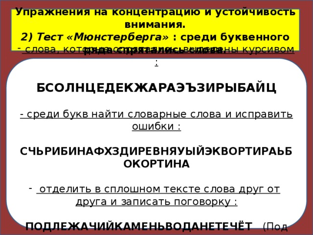 Упражнения на концентрацию и устойчивость внимания.  2) Тест «Мюнстерберга»  : среди буквенного ряда спрятались слова.  слова, которые спрятались, выделены курсивом :   БСОЛНЦЕДЕКЖАРАЭЪЗИРЫБАЙЦ   - среди букв найти словарные слова и исправить ошибки :   СЧЬРИБИНАФХЗДИРЕВНЯУЫЙЭКВОРТИРАЬБОКОРТИНА  отделить в сплошном тексте слова друг от друга и записать поговорку :  ПОДЛЕЖАЧИЙКАМЕНЬВОДАНЕТЕЧЁТ    (Под лежачий камень вода не течёт.)  